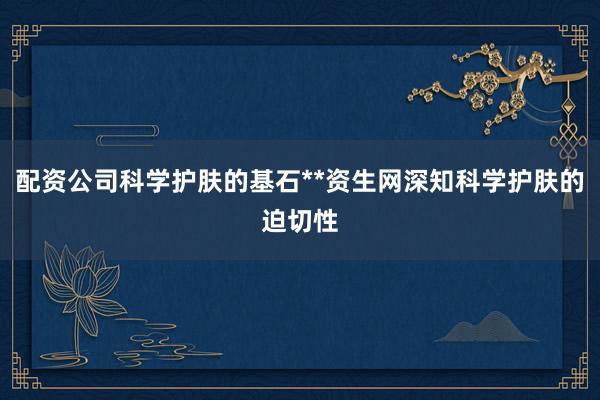 配资公司科学护肤的基石**资生网深知科学护肤的迫切性