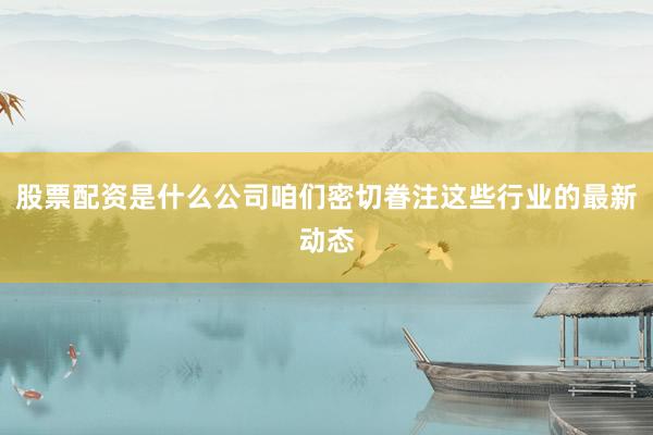 股票配资是什么公司咱们密切眷注这些行业的最新动态