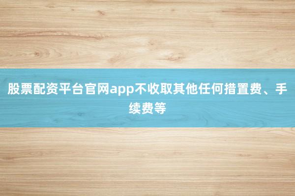 股票配资平台官网app不收取其他任何措置费、手续费等