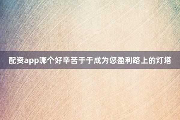 配资app哪个好辛苦于于成为您盈利路上的灯塔