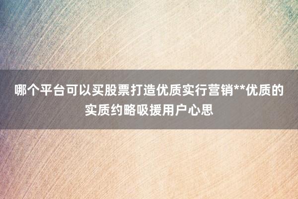 哪个平台可以买股票打造优质实行营销**优质的实质约略吸援用户心思