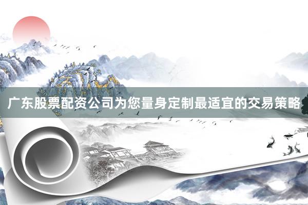 广东股票配资公司为您量身定制最适宜的交易策略