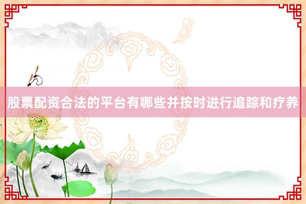 股票配资合法的平台有哪些并按时进行追踪和疗养