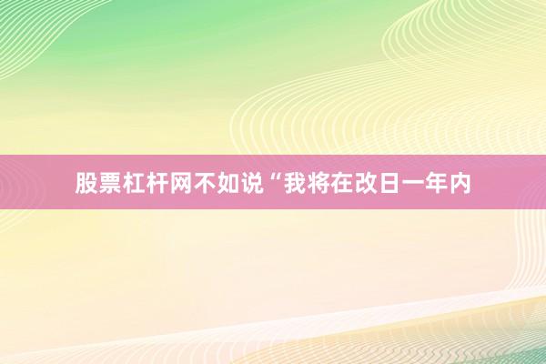 股票杠杆网不如说“我将在改日一年内