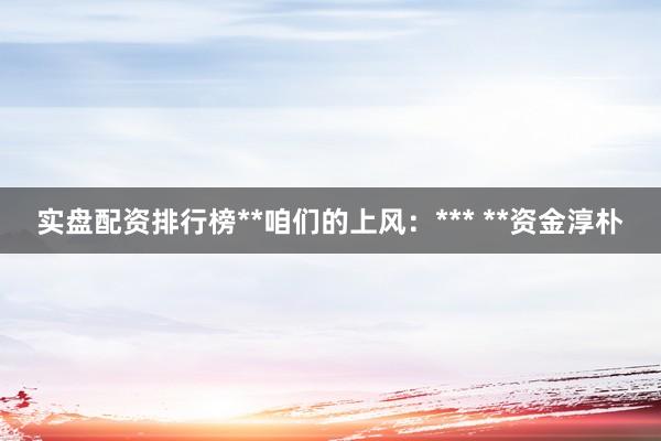 实盘配资排行榜**咱们的上风：*** **资金淳朴