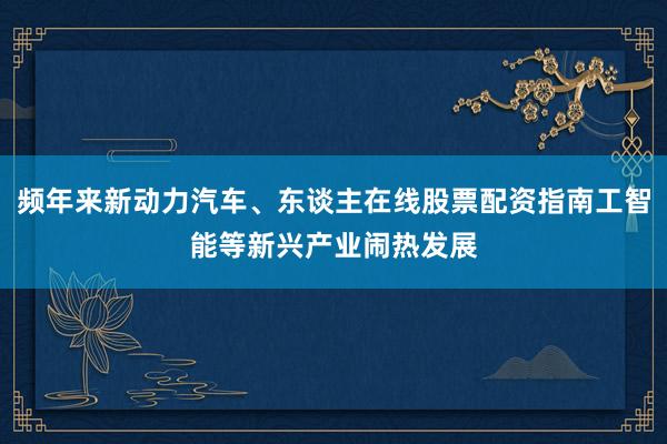 频年来新动力汽车、东谈主在线股票配资指南工智能等新兴产业闹热发展