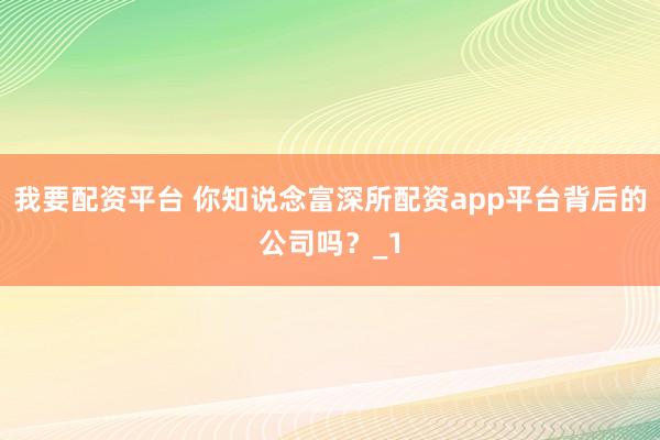 我要配资平台 你知说念富深所配资app平台背后的公司吗？_1