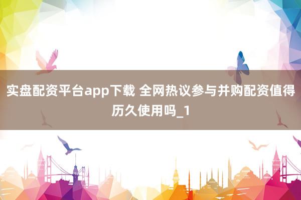 实盘配资平台app下载 全网热议参与并购配资值得历久使用吗_1