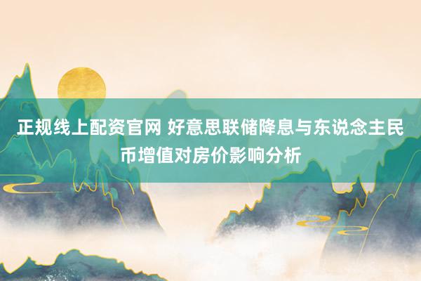 正规线上配资官网 好意思联储降息与东说念主民币增值对房价影响分析