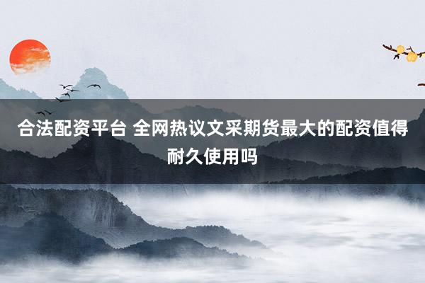合法配资平台 全网热议文采期货最大的配资值得耐久使用吗
