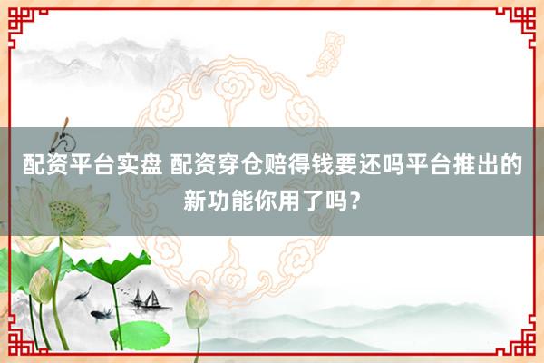 配资平台实盘 配资穿仓赔得钱要还吗平台推出的新功能你用了吗？