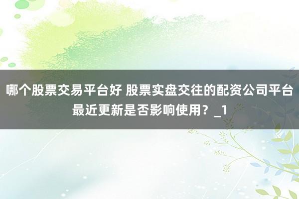 哪个股票交易平台好 股票实盘交往的配资公司平台最近更新是否影响使用？_1