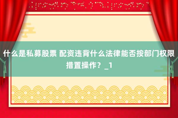 什么是私募股票 配资违背什么法律能否按部门权限措置操作？_1