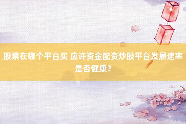 股票在哪个平台买 应许资金配资炒股平台发展速率是否健康？