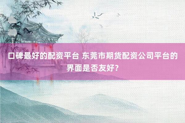 口碑最好的配资平台 东莞市期货配资公司平台的界面是否友好？