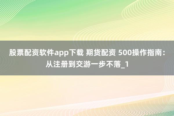 股票配资软件app下载 期货配资 500操作指南：从注册到交游一步不落_1