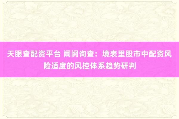 天眼查配资平台 阛阓询查：境表里股市中配资风险适度的风控体系趋势研判